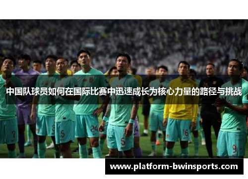 中国队球员如何在国际比赛中迅速成长为核心力量的路径与挑战