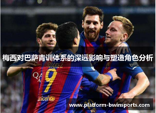 梅西对巴萨青训体系的深远影响与塑造角色分析