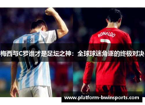 梅西与C罗谁才是足坛之神：全球球迷角逐的终极对决