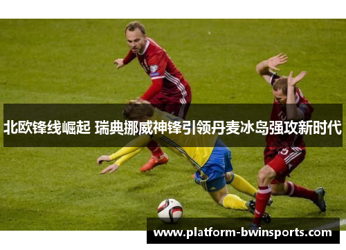 北欧锋线崛起 瑞典挪威神锋引领丹麦冰岛强攻新时代