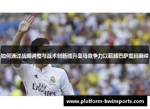 如何通过战略调整与战术创新提升皇马竞争力以超越巴萨重回巅峰