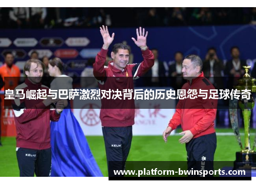 皇马崛起与巴萨激烈对决背后的历史恩怨与足球传奇