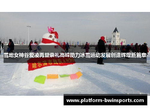 雪地女神谷爱凌再登崇礼高峰助力冰雪运动发展创造辉煌新篇章