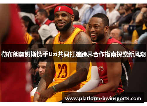 勒布朗詹姆斯携手Uzi共同打造跨界合作指南探索新风潮