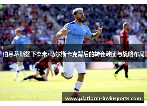 伯恩茅斯签下杰米·马尔斯卡克背后的转会谜团与战略布局
