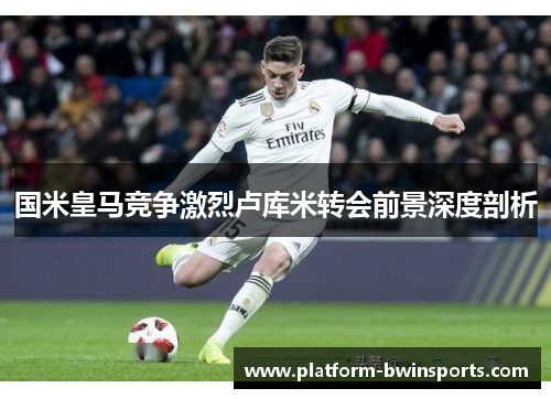 国米皇马竞争激烈卢库米转会前景深度剖析