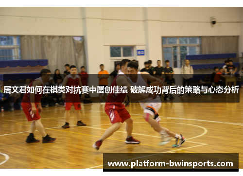 居文君如何在棋类对抗赛中屡创佳绩 破解成功背后的策略与心态分析