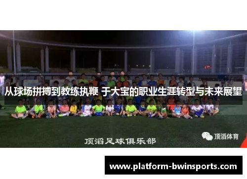 从球场拼搏到教练执鞭 于大宝的职业生涯转型与未来展望