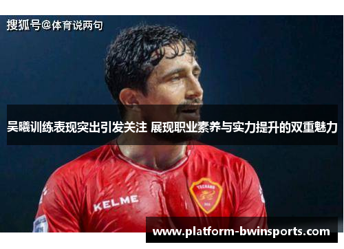 吴曦训练表现突出引发关注 展现职业素养与实力提升的双重魅力