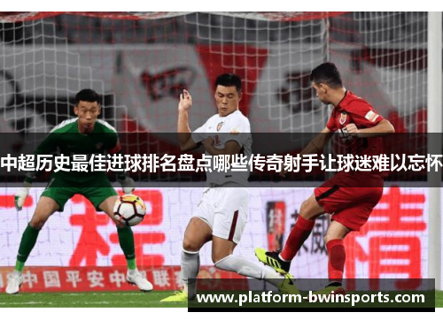 中超历史最佳进球排名盘点哪些传奇射手让球迷难以忘怀