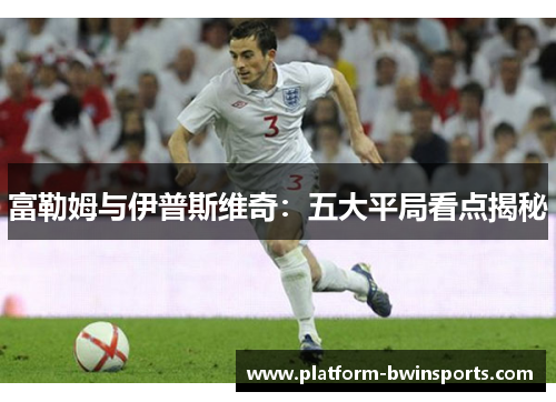 富勒姆与伊普斯维奇：五大平局看点揭秘