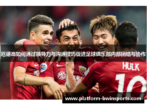 厄德高如何通过领导力与沟通技巧促进足球俱乐部内部团结与协作