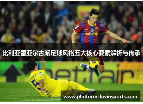 比利亚雷亚尔古派足球风格五大核心要素解析与传承