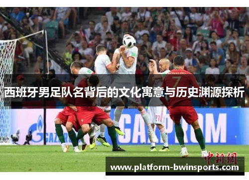 西班牙男足队名背后的文化寓意与历史渊源探析